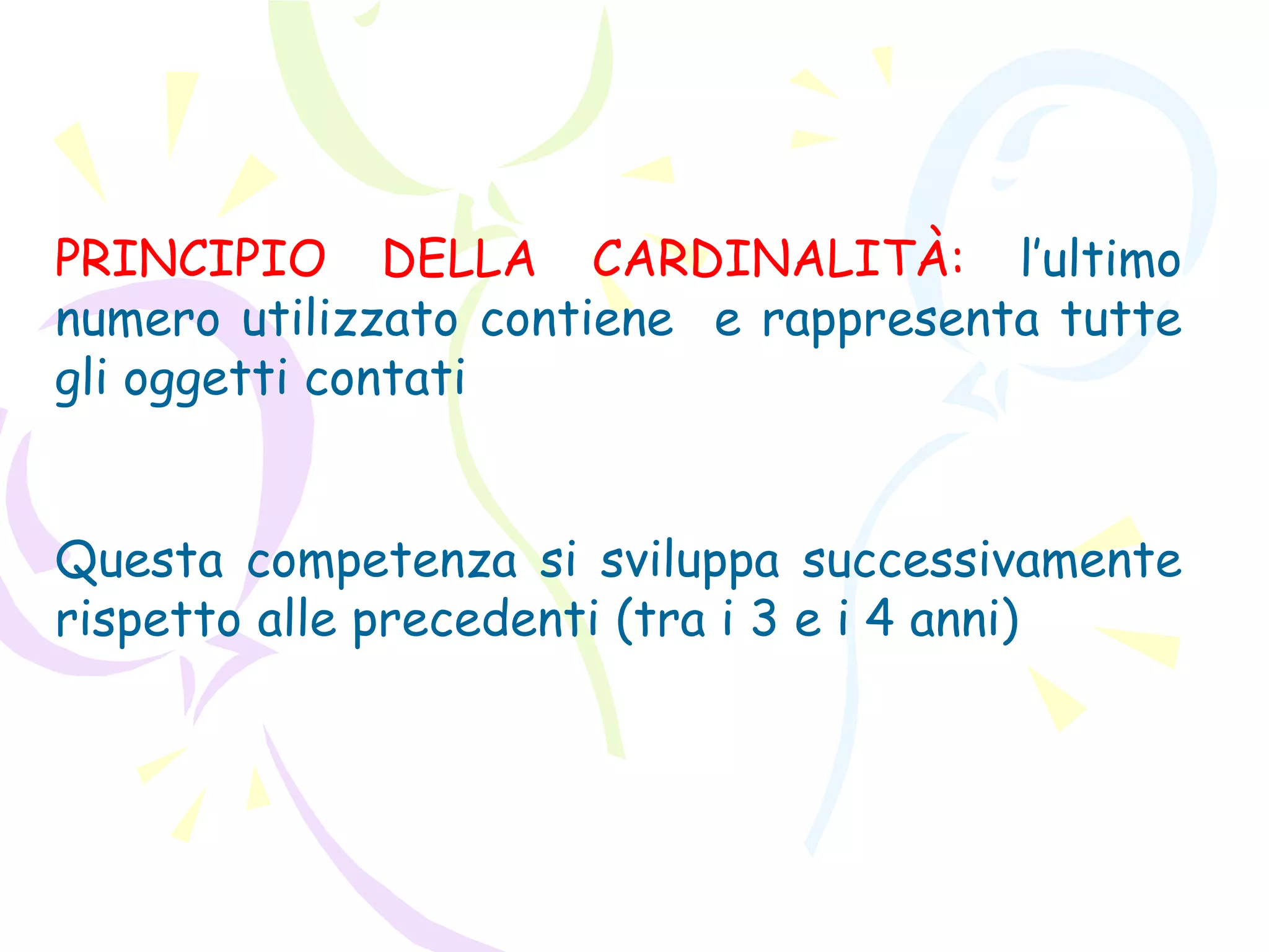 PRINCIPIO DELLA CARDINALITÀ: l’ultimo
numero utilizzato contiene e rappresenta tutte
gli oggetti contati
Questa competenza si sviluppa successivamente
rispetto alle precedenti (tra i 3 e i 4 anni)
 