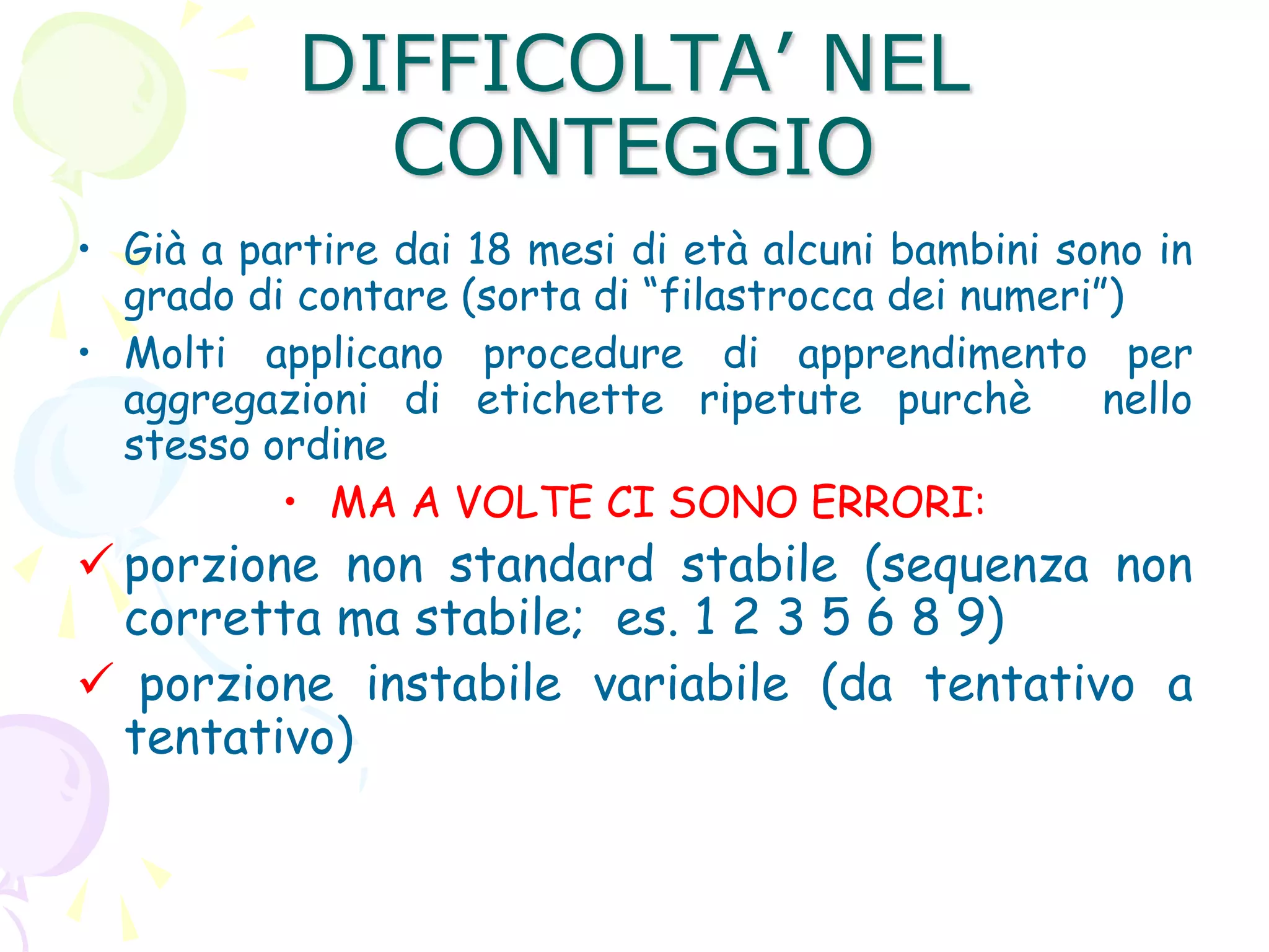 DIFFICOLTA’ NEL
CONTEGGIO
• Già a partire dai 18 mesi di età alcuni bambini sono in
grado di contare (sorta di “filastrocca dei numeri”)
• Molti applicano procedure di apprendimento per
aggregazioni di etichette ripetute purchè nello
stesso ordine
• MA A VOLTE CI SONO ERRORI:
 porzione non standard stabile (sequenza non
corretta ma stabile; es. 1 2 3 5 6 8 9)
 porzione instabile variabile (da tentativo a
tentativo)
 