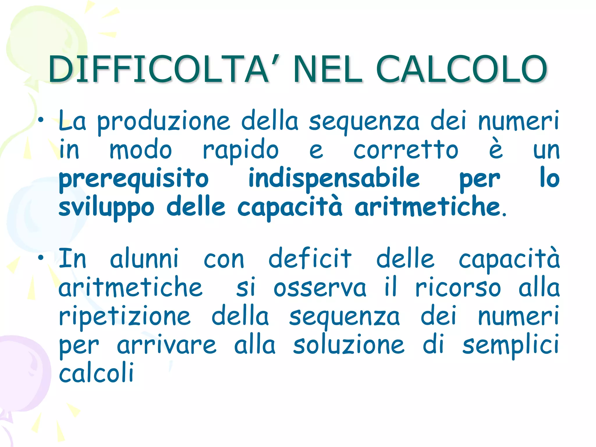 DIFFICOLTA’ NEL CALCOLO
• La produzione della sequenza dei numeri
in modo rapido e corretto è un
prerequisito indispensabile per lo
sviluppo delle capacità aritmetiche.
• In alunni con deficit delle capacità
aritmetiche si osserva il ricorso alla
ripetizione della sequenza dei numeri
per arrivare alla soluzione di semplici
calcoli
 