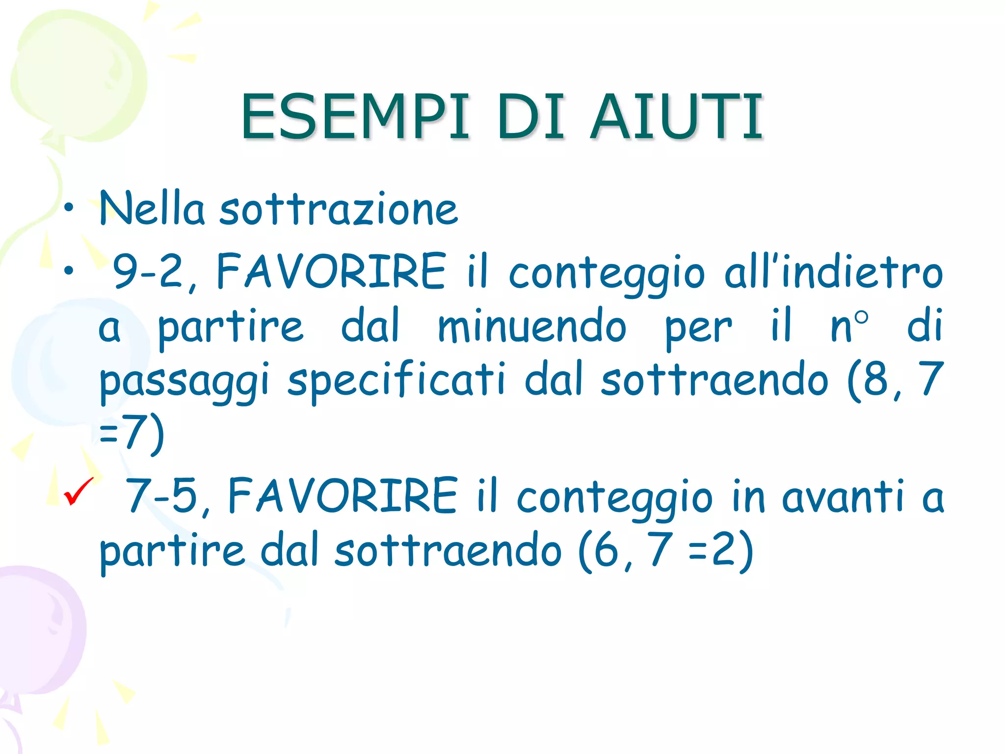 ESEMPI DI AIUTI
• Nella sottrazione
• 9-2, FAVORIRE il conteggio all’indietro
a partire dal minuendo per il n° di
passaggi specificati dal sottraendo (8, 7
=7)
 7-5, FAVORIRE il conteggio in avanti a
partire dal sottraendo (6, 7 =2)
 
