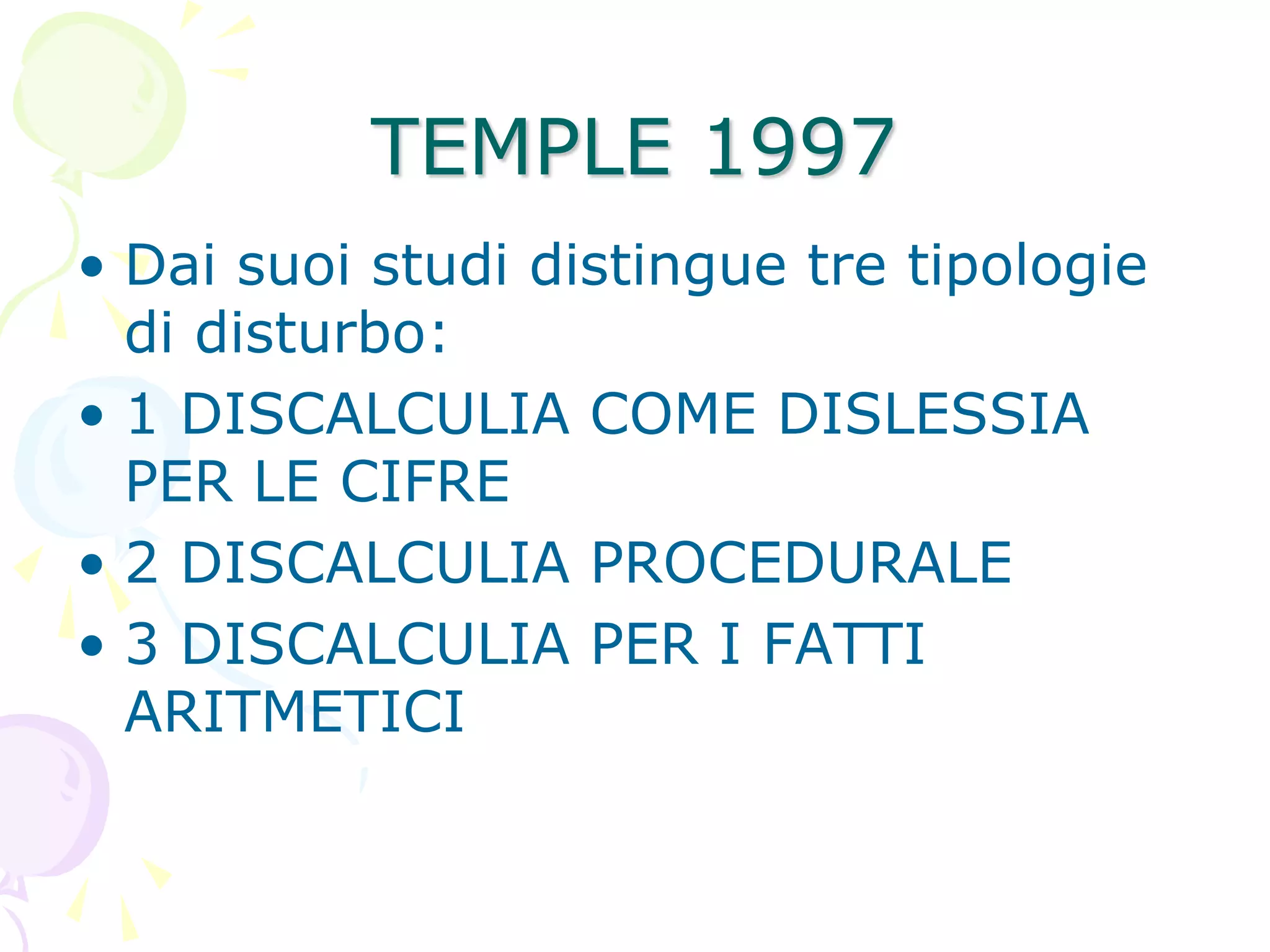 TEMPLE 1997
• Dai suoi studi distingue tre tipologie
di disturbo:
• 1 DISCALCULIA COME DISLESSIA
PER LE CIFRE
• 2 DISCALCULIA PROCEDURALE
• 3 DISCALCULIA PER I FATTI
ARITMETICI
 