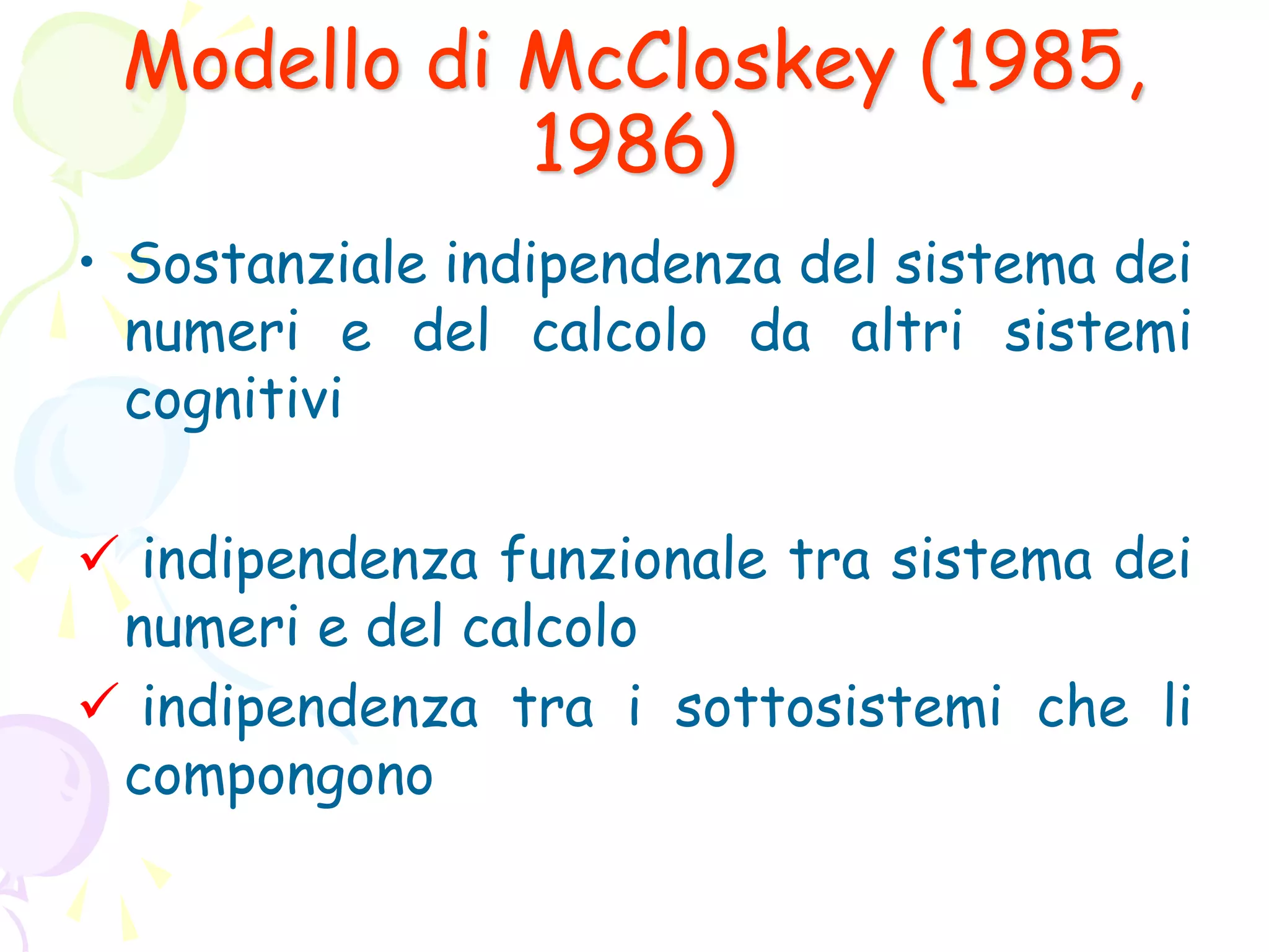 Modello di McCloskey (1985,
1986)
• Sostanziale indipendenza del sistema dei
numeri e del calcolo da altri sistemi
cognitivi
 indipendenza funzionale tra sistema dei
numeri e del calcolo
 indipendenza tra i sottosistemi che li
compongono
 