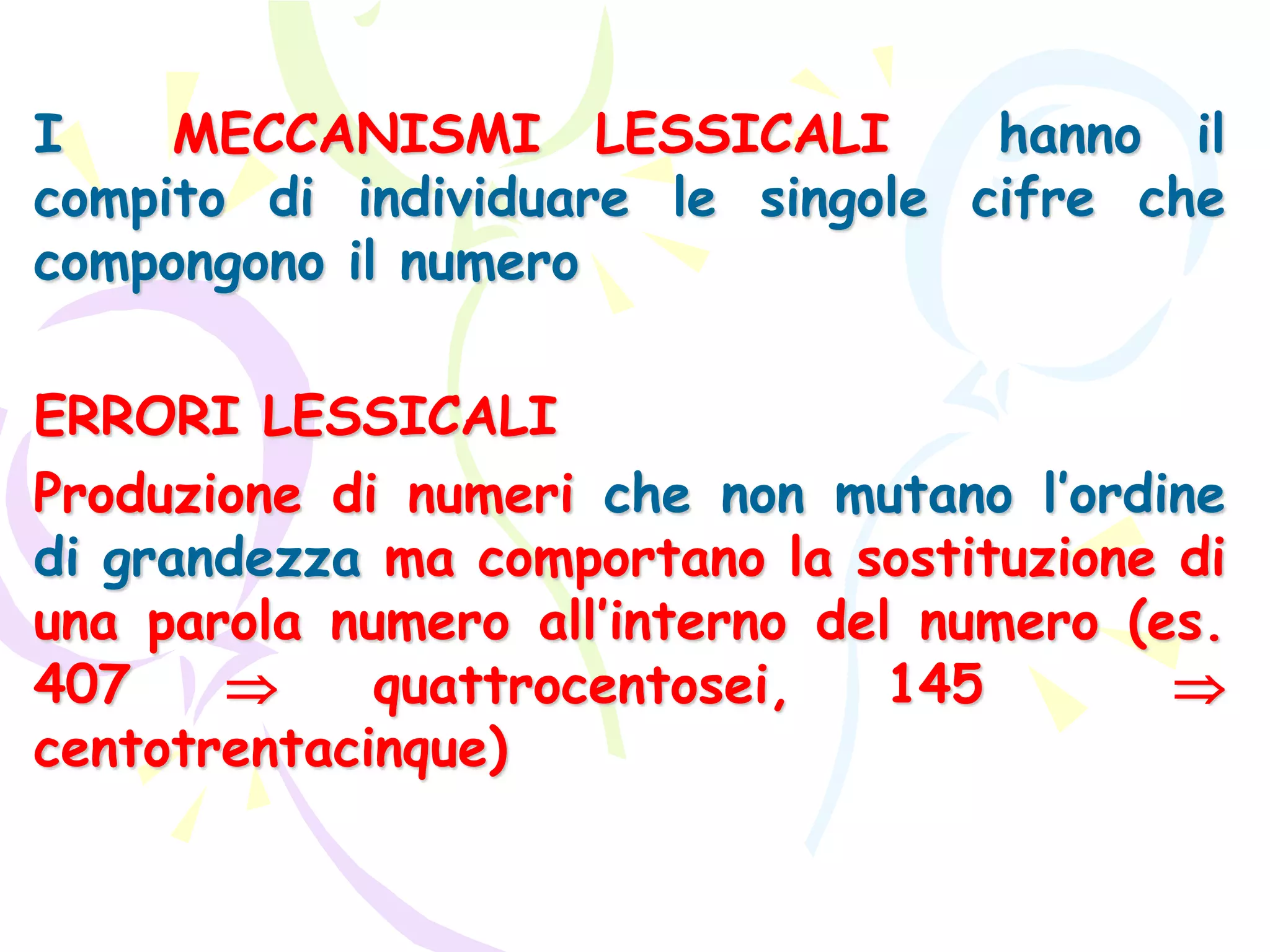 I MECCANISMI LESSICALI hanno il
compito di individuare le singole cifre che
compongono il numero
ERRORI LESSICALI
Produzione di numeri che non mutano l’ordine
di grandezza ma comportano la sostituzione di
una parola numero all’interno del numero (es.
407  quattrocentosei, 145 
centotrentacinque)
 