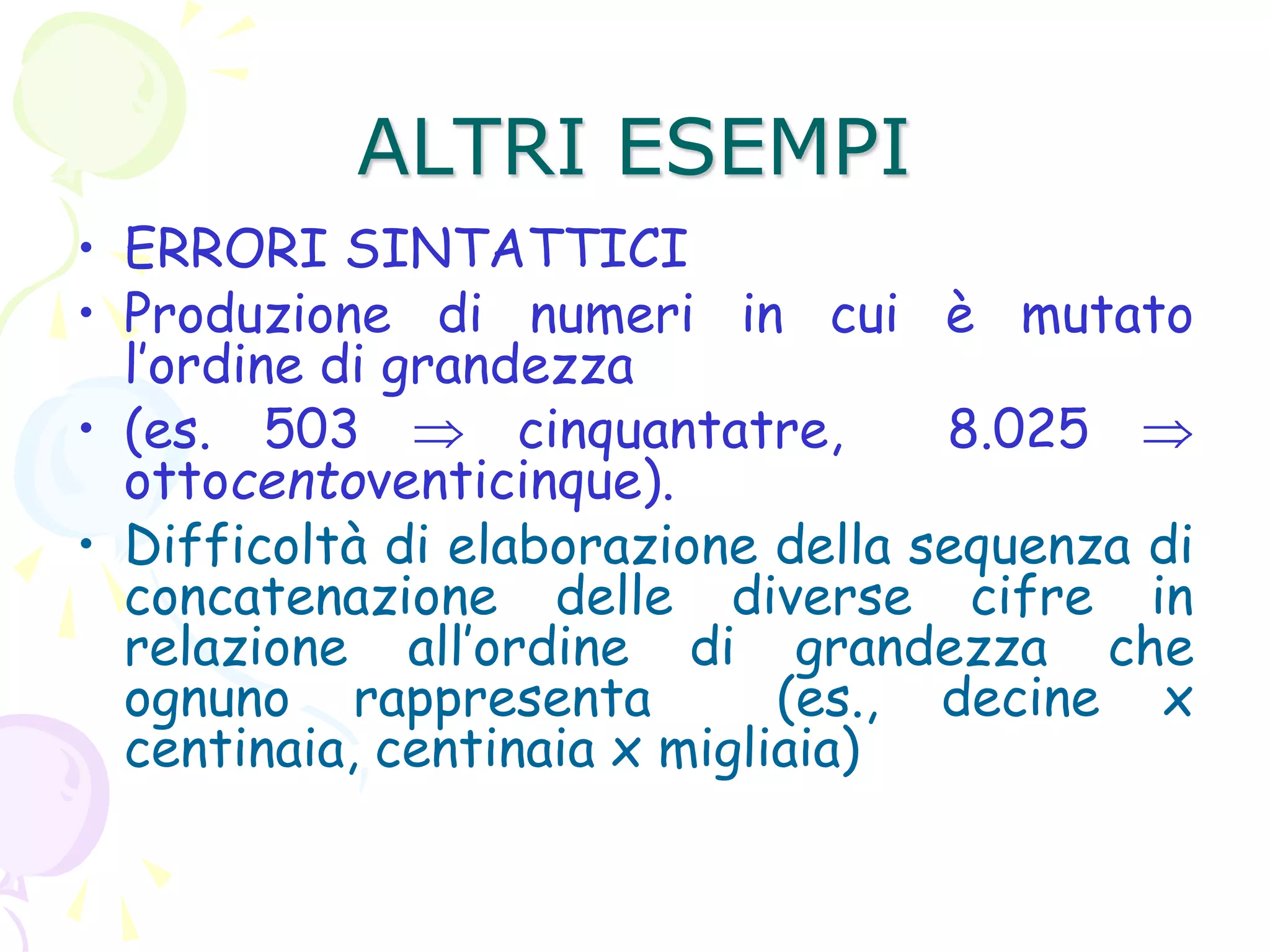 ALTRI ESEMPI
• ERRORI SINTATTICI
• Produzione di numeri in cui è mutato
l’ordine di grandezza
• (es. 503  cinquantatre, 8.025 
ottocentoventicinque).
• Difficoltà di elaborazione della sequenza di
concatenazione delle diverse cifre in
relazione all’ordine di grandezza che
ognuno rappresenta (es., decine x
centinaia, centinaia x migliaia)
 