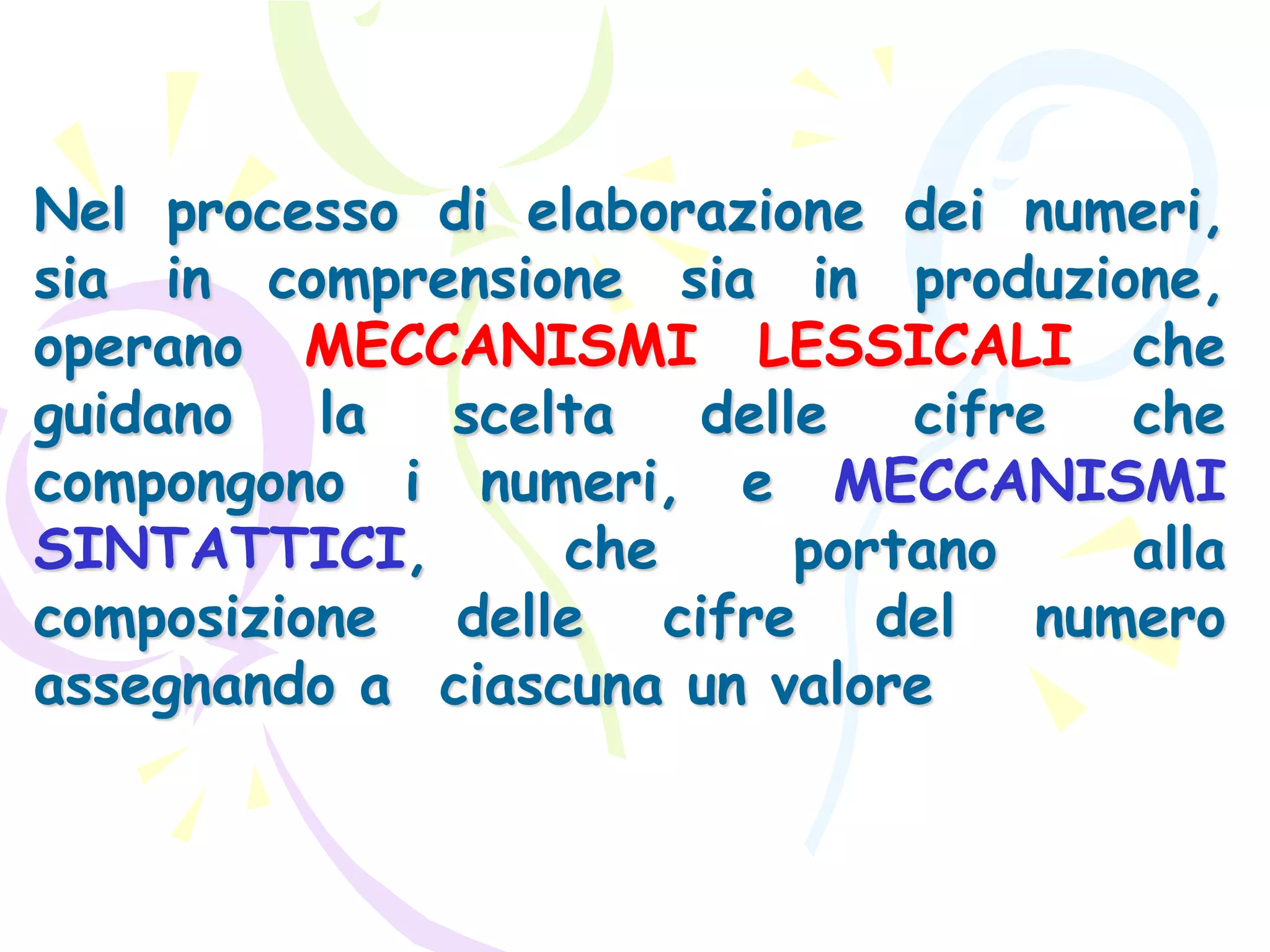 Nel processo di elaborazione dei numeri,
sia in comprensione sia in produzione,
operano MECCANISMI LESSICALI che
guidano la scelta delle cifre che
compongono i numeri, e MECCANISMI
SINTATTICI, che portano alla
composizione delle cifre del numero
assegnando a ciascuna un valore
 