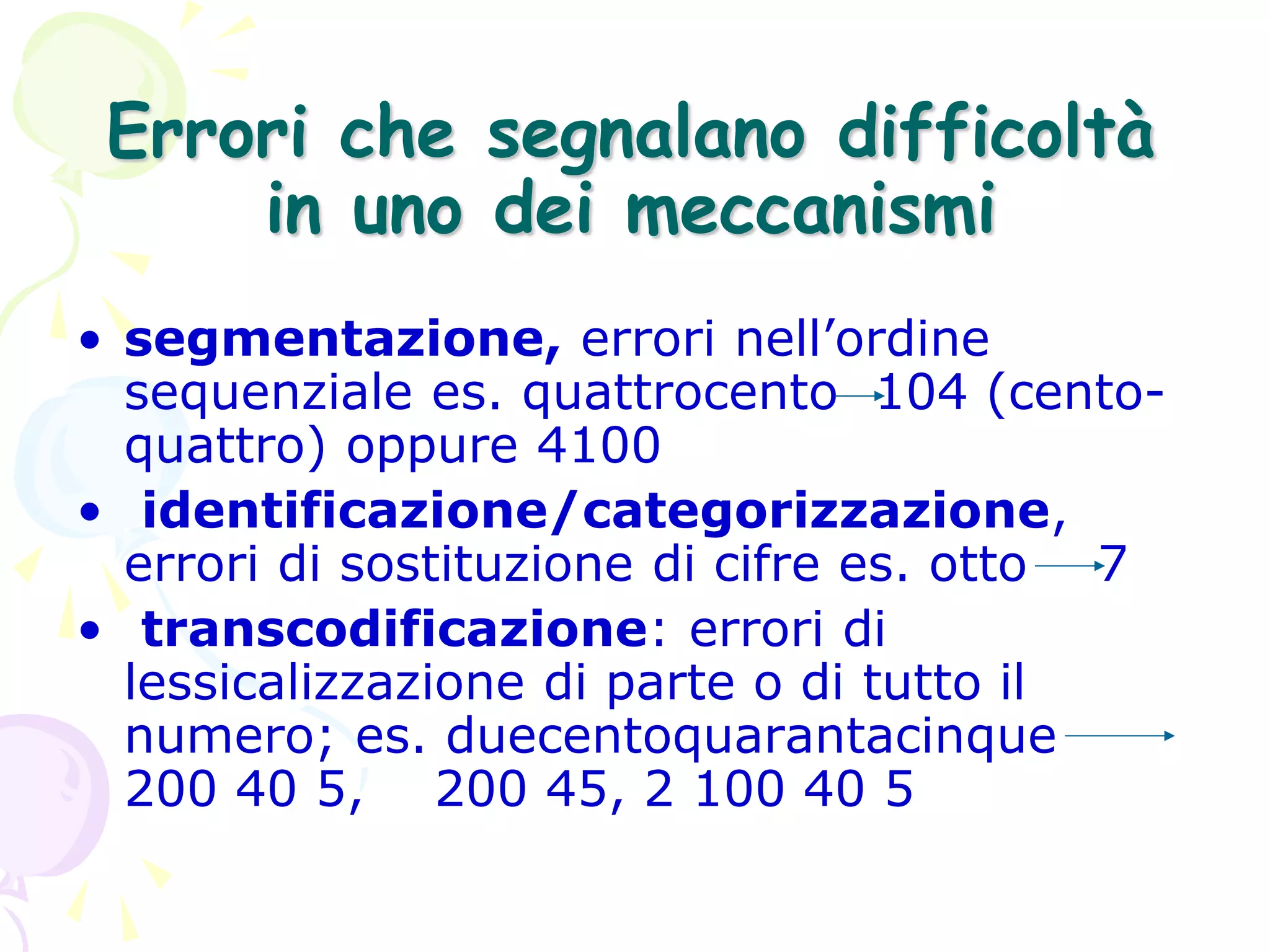 Errori che segnalano difficoltà
in uno dei meccanismi
• segmentazione, errori nell’ordine
sequenziale es. quattrocento 104 (cento-
quattro) oppure 4100
• identificazione/categorizzazione,
errori di sostituzione di cifre es. otto 7
• transcodificazione: errori di
lessicalizzazione di parte o di tutto il
numero; es. duecentoquarantacinque
200 40 5, 200 45, 2 100 40 5
 
