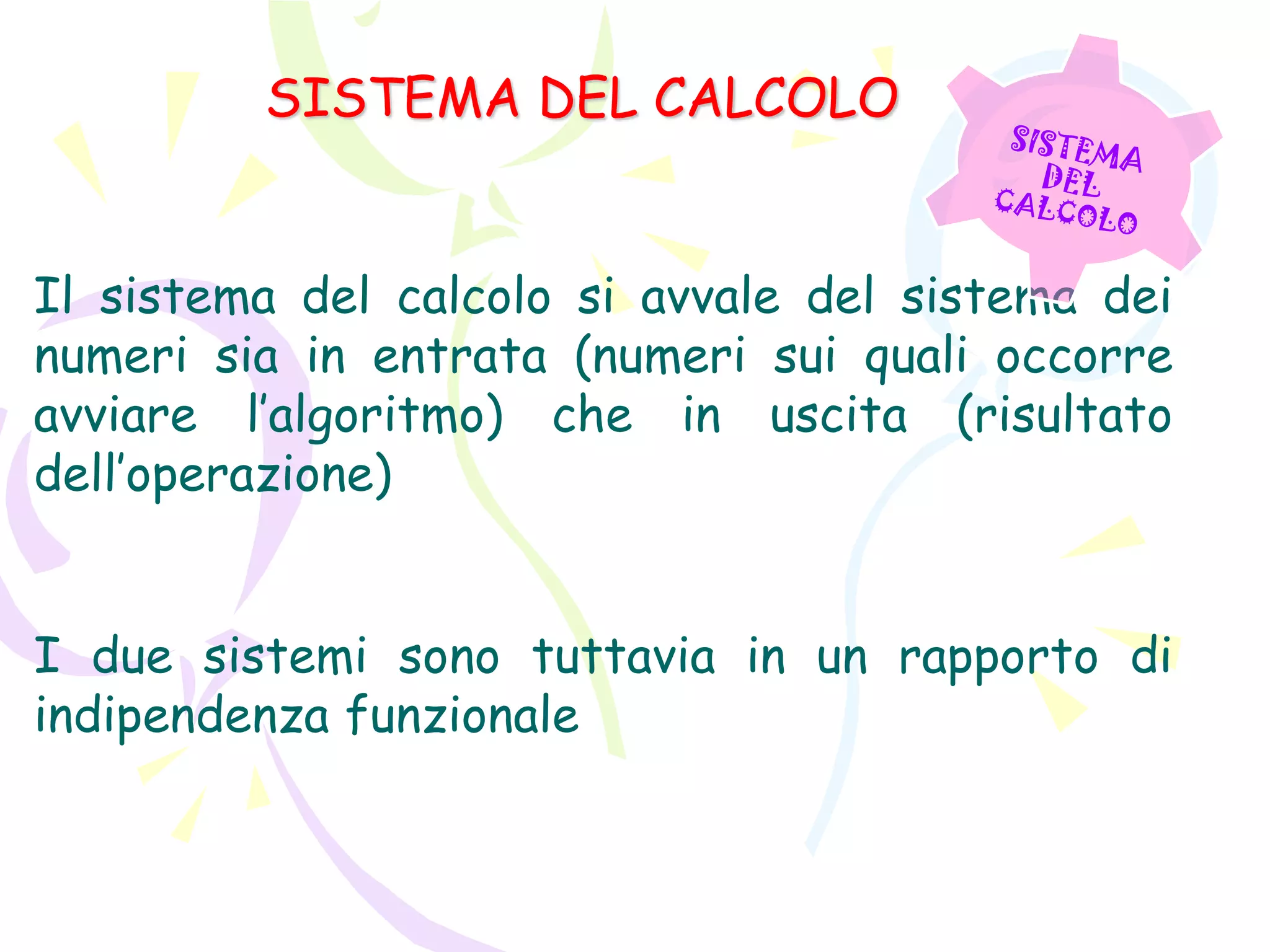 SISTEMA DEL CALCOLO
Il sistema del calcolo si avvale del sistema dei
numeri sia in entrata (numeri sui quali occorre
avviare l’algoritmo) che in uscita (risultato
dell’operazione)
I due sistemi sono tuttavia in un rapporto di
indipendenza funzionale
 