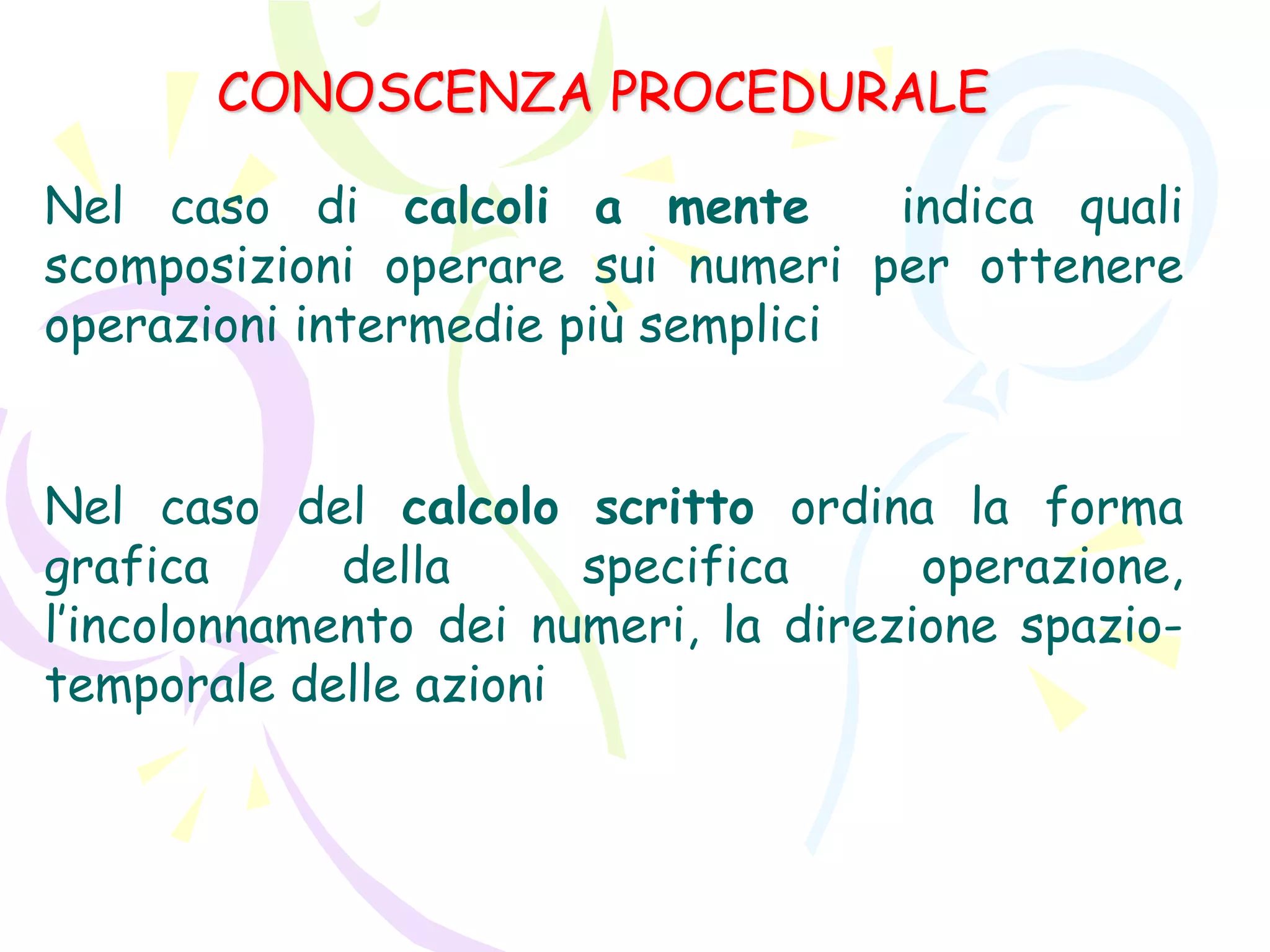 CONOSCENZA PROCEDURALE
Nel caso di calcoli a mente indica quali
scomposizioni operare sui numeri per ottenere
operazioni intermedie più semplici
Nel caso del calcolo scritto ordina la forma
grafica della specifica operazione,
l’incolonnamento dei numeri, la direzione spazio-
temporale delle azioni
 