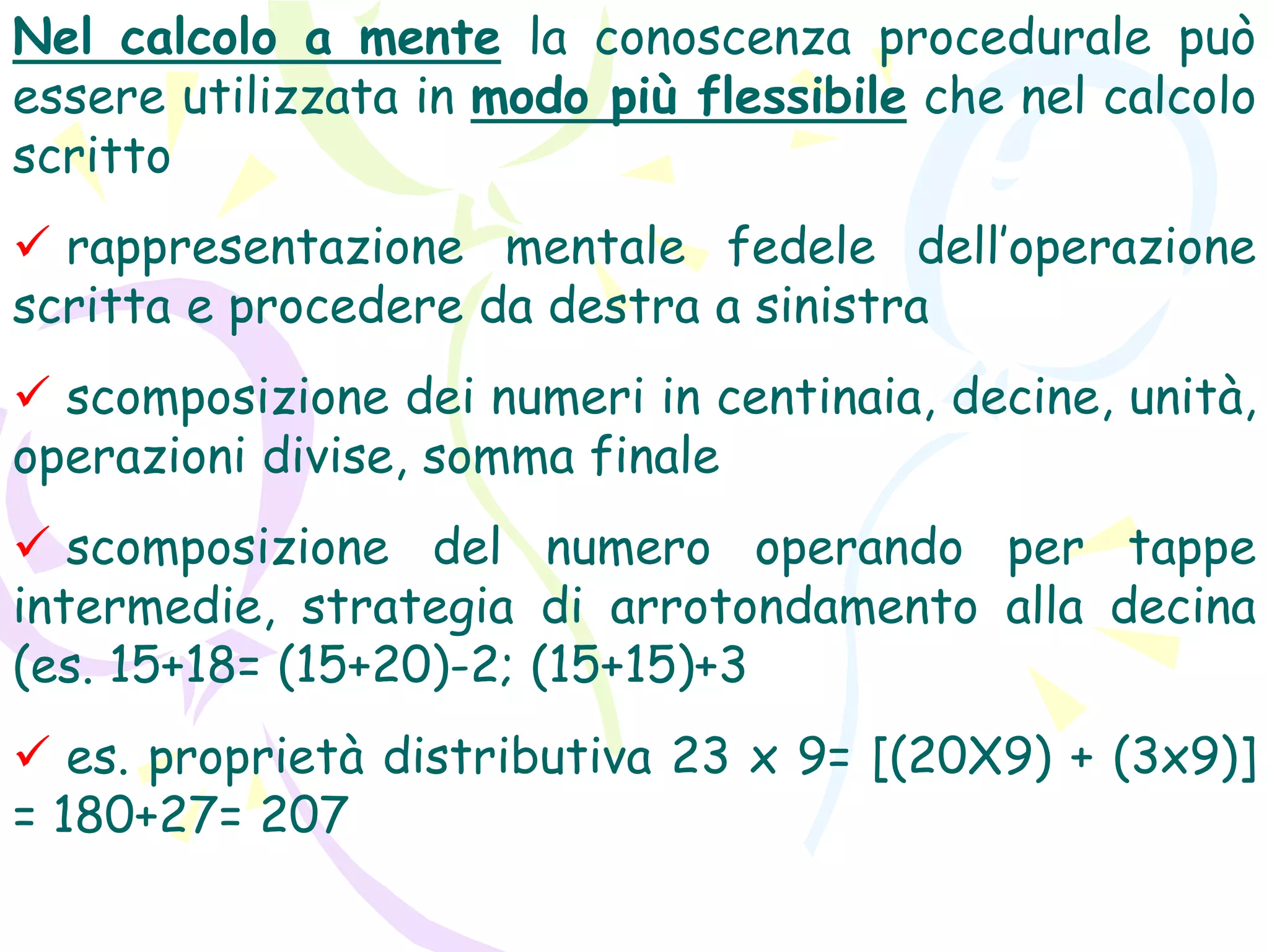Nel calcolo a mente la conoscenza procedurale può
essere utilizzata in modo più flessibile che nel calcolo
scritto
 rappresentazione mentale fedele dell’operazione
scritta e procedere da destra a sinistra
 scomposizione dei numeri in centinaia, decine, unità,
operazioni divise, somma finale
 scomposizione del numero operando per tappe
intermedie, strategia di arrotondamento alla decina
(es. 15+18= (15+20)-2; (15+15)+3
 es. proprietà distributiva 23 x 9= [(20X9) + (3x9)]
= 180+27= 207
 