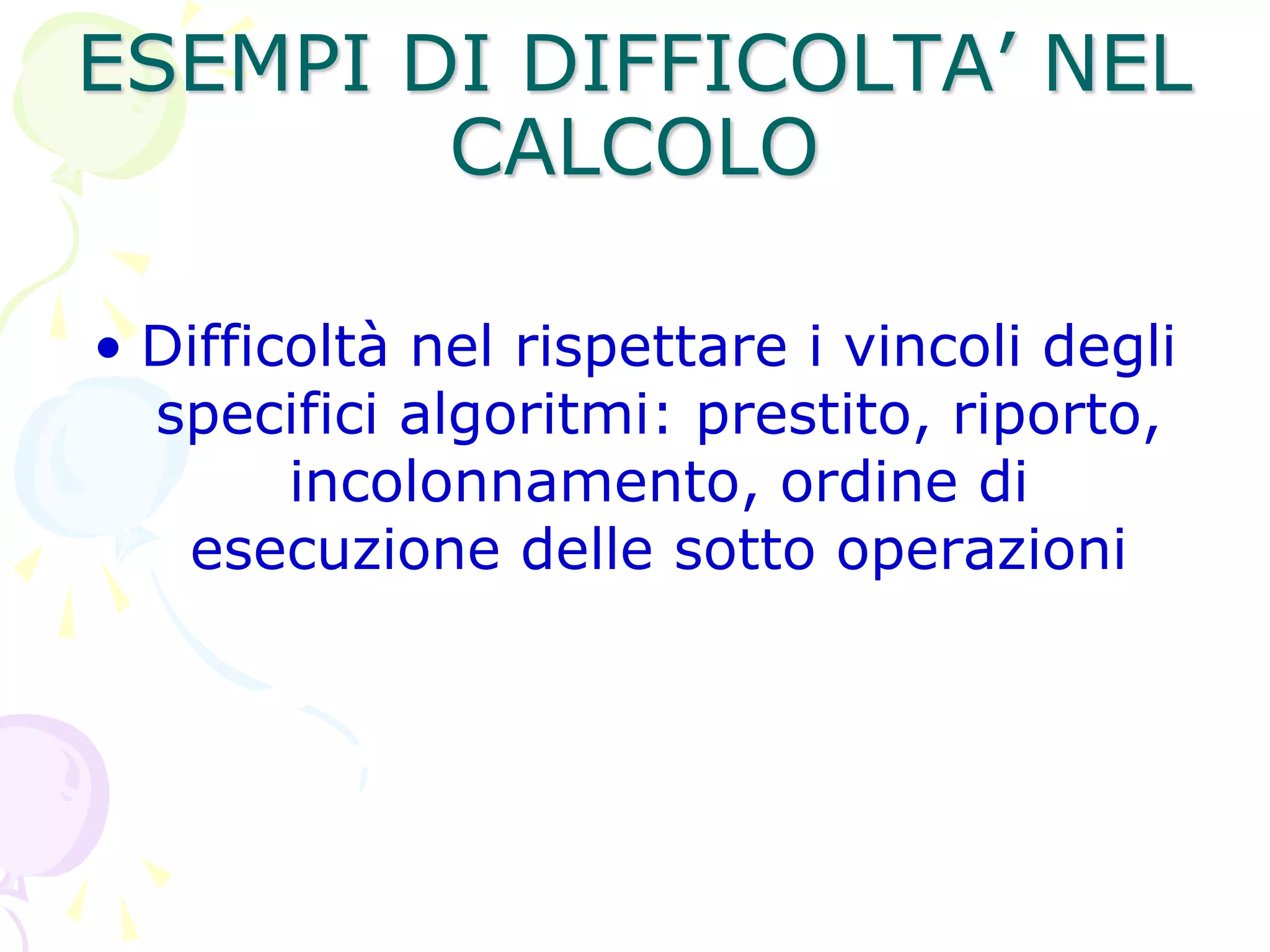 ESEMPI DI DIFFICOLTA’ NEL
CALCOLO
• Difficoltà nel rispettare i vincoli degli
specifici algoritmi: prestito, riporto,
incolonnamento, ordine di
esecuzione delle sotto operazioni
 