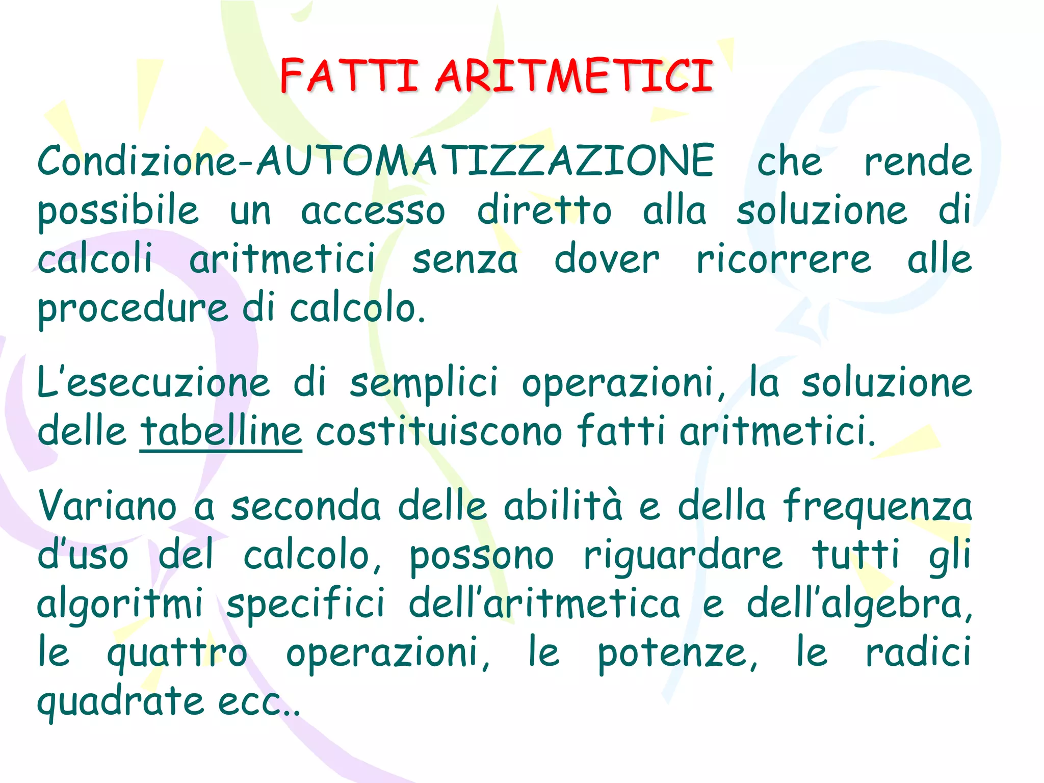 FATTI ARITMETICI
Condizione-AUTOMATIZZAZIONE che rende
possibile un accesso diretto alla soluzione di
calcoli aritmetici senza dover ricorrere alle
procedure di calcolo.
L’esecuzione di semplici operazioni, la soluzione
delle tabelline costituiscono fatti aritmetici.
Variano a seconda delle abilità e della frequenza
d’uso del calcolo, possono riguardare tutti gli
algoritmi specifici dell’aritmetica e dell’algebra,
le quattro operazioni, le potenze, le radici
quadrate ecc..
 