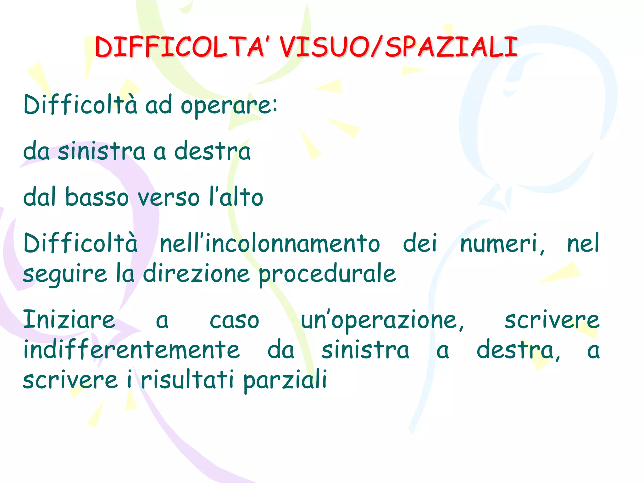DIFFICOLTA’ VISUO/SPAZIALI
Difficoltà ad operare:
da sinistra a destra
dal basso verso l’alto
Difficoltà nell’incolonnamento dei numeri, nel
seguire la direzione procedurale
Iniziare a caso un’operazione, scrivere
indifferentemente da sinistra a destra, a
scrivere i risultati parziali
 