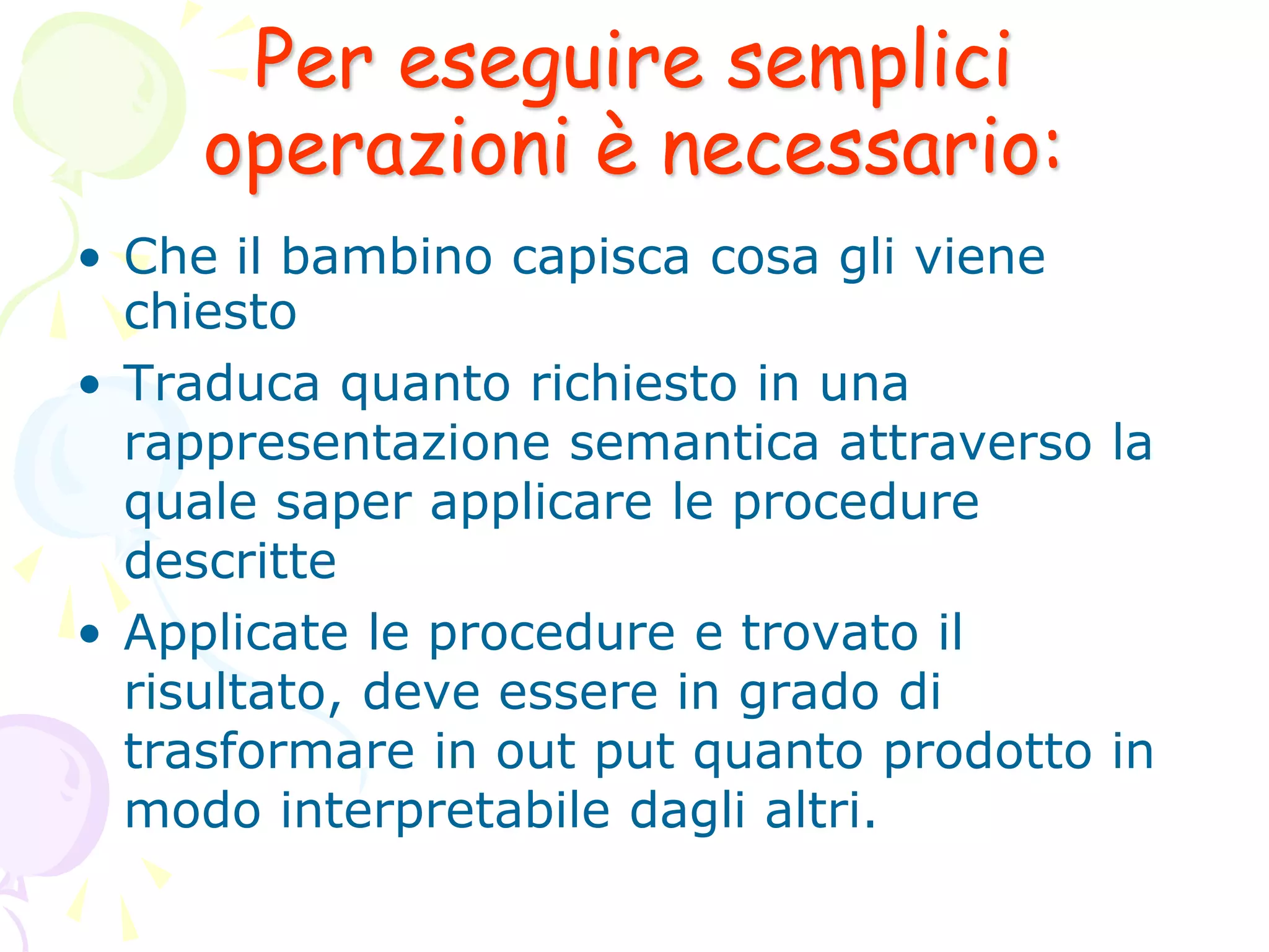 Per eseguire semplici
operazioni è necessario:
• Che il bambino capisca cosa gli viene
chiesto
• Traduca quanto richiesto in una
rappresentazione semantica attraverso la
quale saper applicare le procedure
descritte
• Applicate le procedure e trovato il
risultato, deve essere in grado di
trasformare in out put quanto prodotto in
modo interpretabile dagli altri.
 