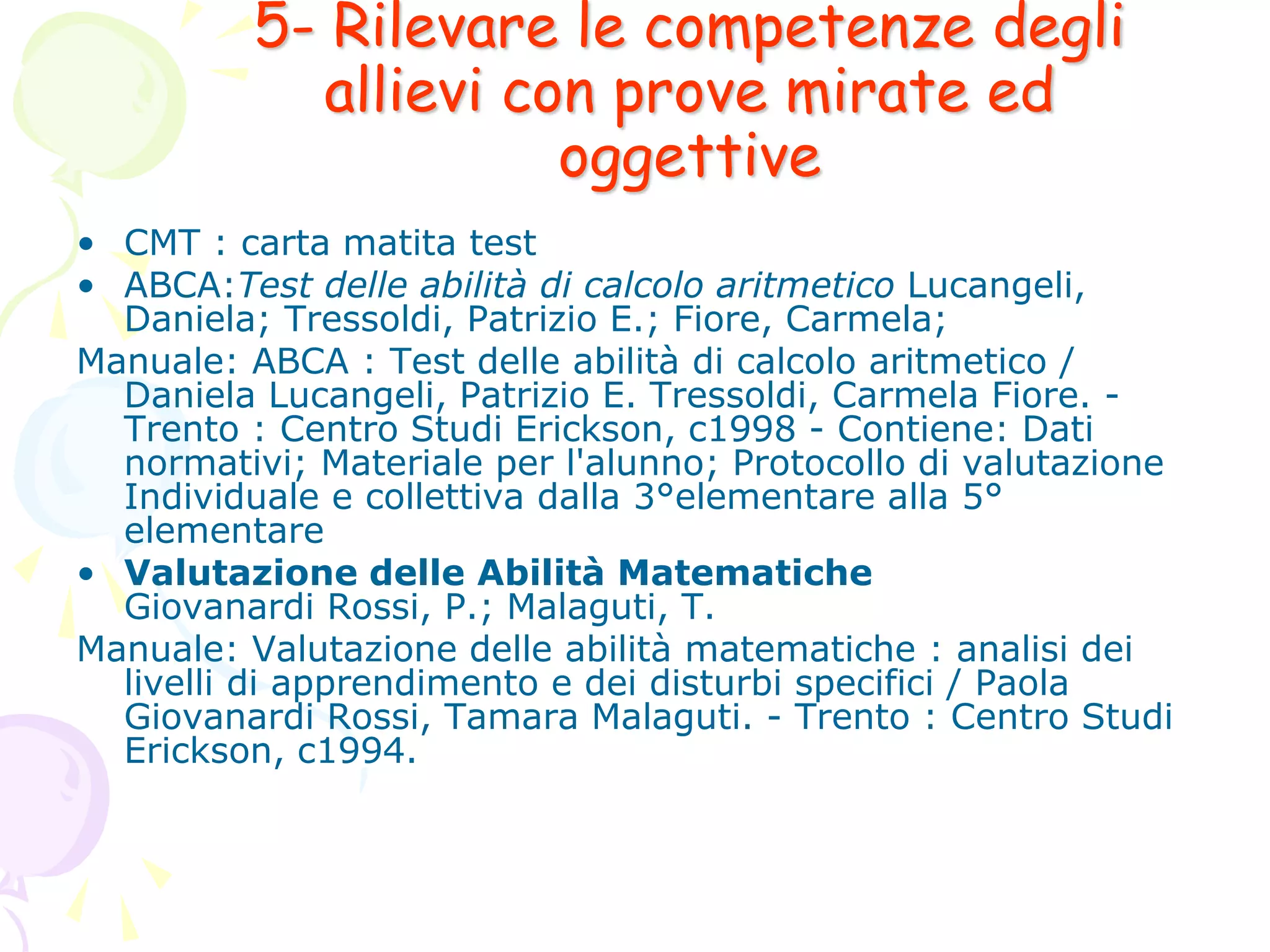 5- Rilevare le competenze degli
allievi con prove mirate ed
oggettive
• CMT : carta matita test
• ABCA:Test delle abilità di calcolo aritmetico Lucangeli,
Daniela; Tressoldi, Patrizio E.; Fiore, Carmela;
Manuale: ABCA : Test delle abilità di calcolo aritmetico /
Daniela Lucangeli, Patrizio E. Tressoldi, Carmela Fiore. -
Trento : Centro Studi Erickson, c1998 - Contiene: Dati
normativi; Materiale per l'alunno; Protocollo di valutazione
Individuale e collettiva dalla 3°elementare alla 5°
elementare
• Valutazione delle Abilità Matematiche
Giovanardi Rossi, P.; Malaguti, T.
Manuale: Valutazione delle abilità matematiche : analisi dei
livelli di apprendimento e dei disturbi specifici / Paola
Giovanardi Rossi, Tamara Malaguti. - Trento : Centro Studi
Erickson, c1994.
 