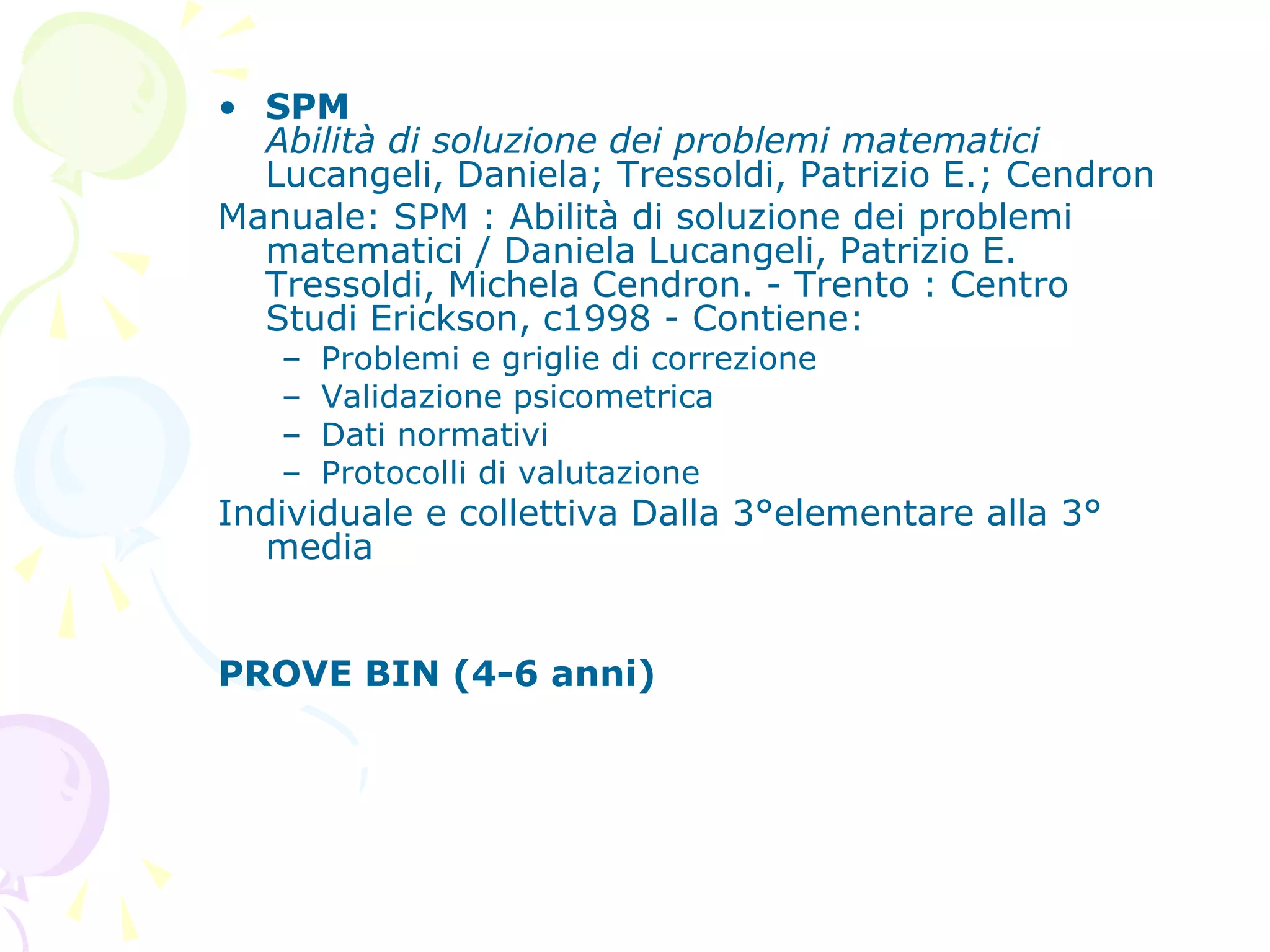 • SPM
Abilità di soluzione dei problemi matematici
Lucangeli, Daniela; Tressoldi, Patrizio E.; Cendron
Manuale: SPM : Abilità di soluzione dei problemi
matematici / Daniela Lucangeli, Patrizio E.
Tressoldi, Michela Cendron. - Trento : Centro
Studi Erickson, c1998 - Contiene:
– Problemi e griglie di correzione
– Validazione psicometrica
– Dati normativi
– Protocolli di valutazione
Individuale e collettiva Dalla 3°elementare alla 3°
media
PROVE BIN (4-6 anni)
 