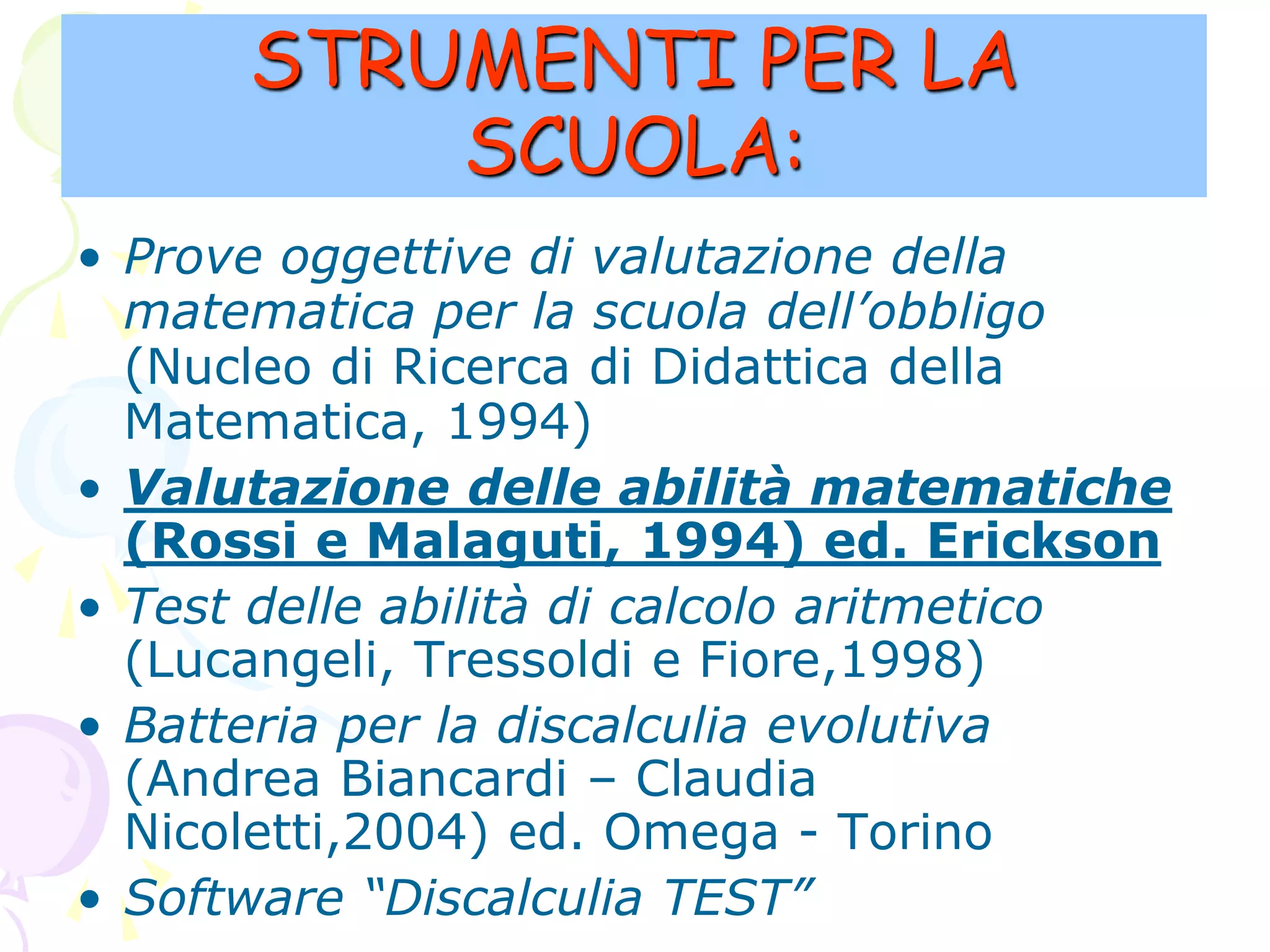 STRUMENTI PER LA
SCUOLA:
• Prove oggettive di valutazione della
matematica per la scuola dell’obbligo
(Nucleo di Ricerca di Didattica della
Matematica, 1994)
• Valutazione delle abilità matematiche
(Rossi e Malaguti, 1994) ed. Erickson
• Test delle abilità di calcolo aritmetico
(Lucangeli, Tressoldi e Fiore,1998)
• Batteria per la discalculia evolutiva
(Andrea Biancardi – Claudia
Nicoletti,2004) ed. Omega - Torino
• Software “Discalculia TEST”
 