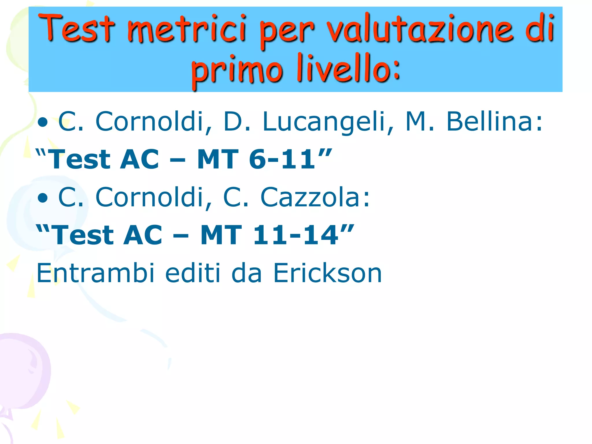 Test metrici per valutazione di
primo livello:
• C. Cornoldi, D. Lucangeli, M. Bellina:
“Test AC – MT 6-11”
• C. Cornoldi, C. Cazzola:
“Test AC – MT 11-14”
Entrambi editi da Erickson
 