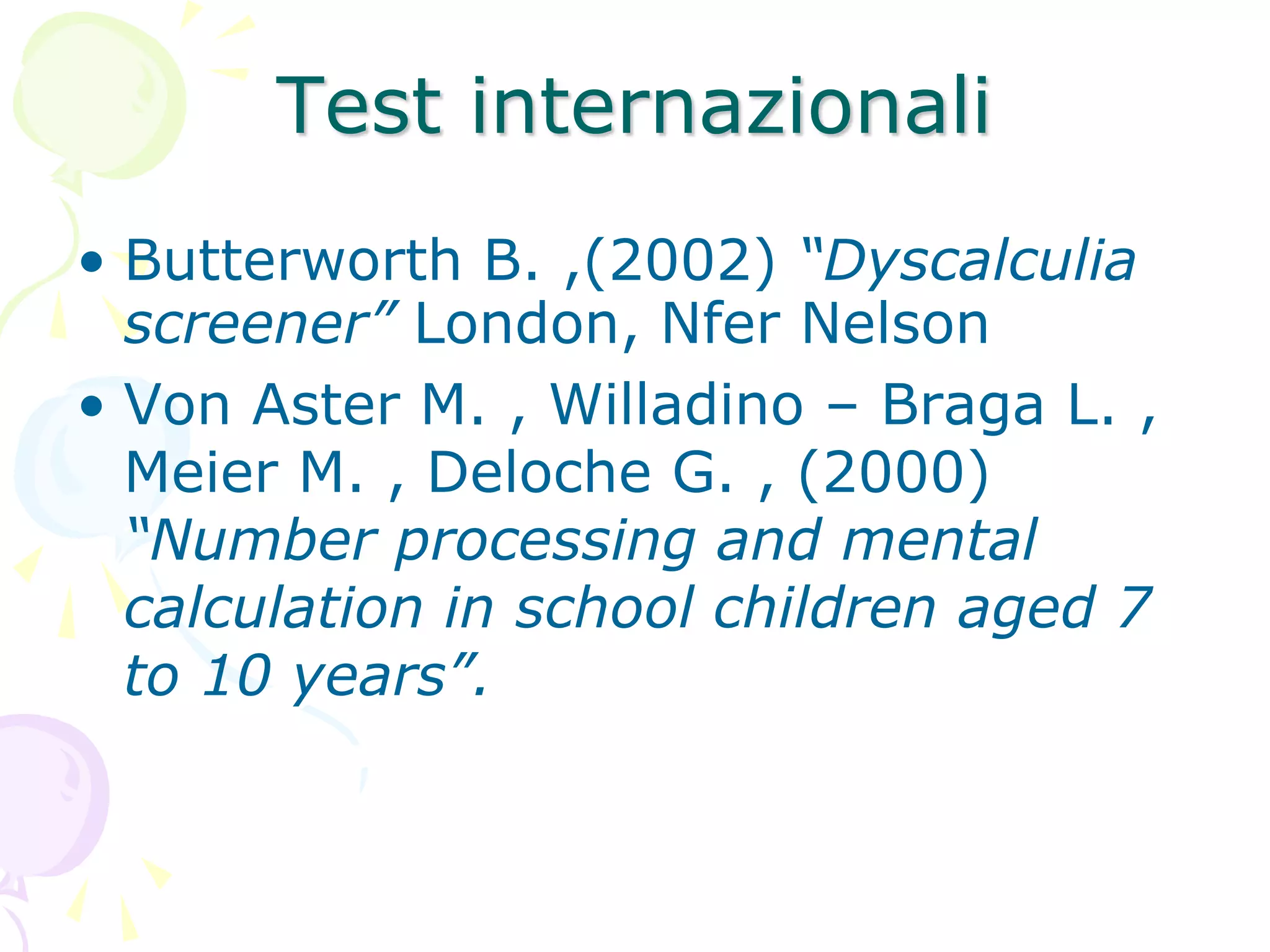 Test internazionali
• Butterworth B. ,(2002) “Dyscalculia
screener” London, Nfer Nelson
• Von Aster M. , Willadino – Braga L. ,
Meier M. , Deloche G. , (2000)
“Number processing and mental
calculation in school children aged 7
to 10 years”.
 