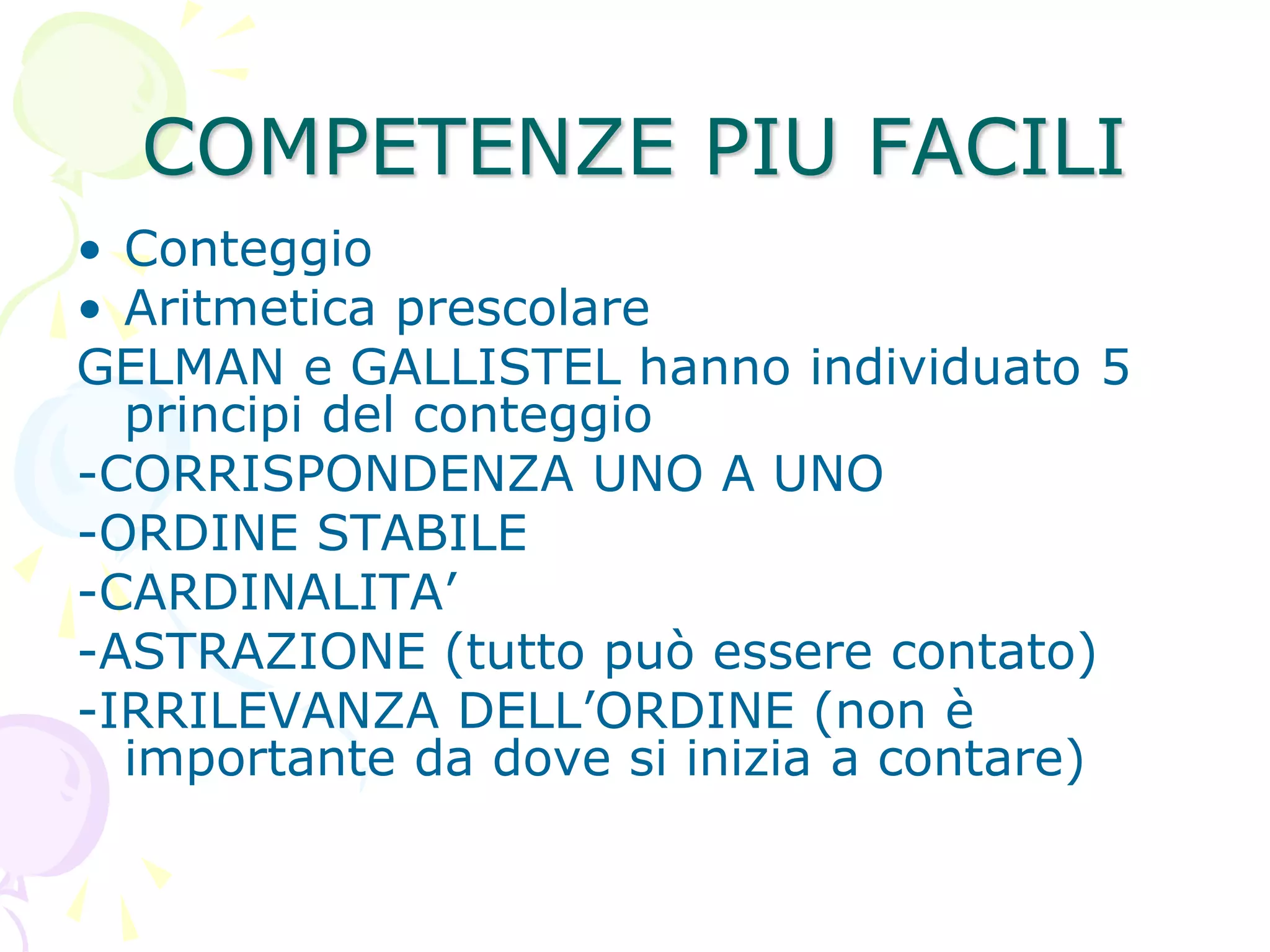 COMPETENZE PIU FACILI
• Conteggio
• Aritmetica prescolare
GELMAN e GALLISTEL hanno individuato 5
principi del conteggio
-CORRISPONDENZA UNO A UNO
-ORDINE STABILE
-CARDINALITA’
-ASTRAZIONE (tutto può essere contato)
-IRRILEVANZA DELL’ORDINE (non è
importante da dove si inizia a contare)
 