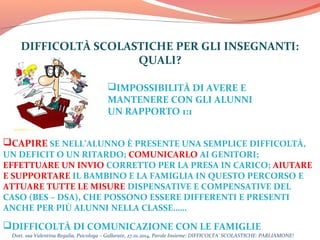 DIFFICOLTÀ SCOLASTICHE PER GLI INSEGNANTI:
QUALI?
IMPOSSIBILITÀ DI AVERE E
MANTENERE CON GLI ALUNNI
UN RAPPORTO 1:1
CAPIRE SE NELL’ALUNNO È PRESENTE UNA SEMPLICE DIFFICOLTÀ,

UN DEFICIT O UN RITARDO; COMUNICARLO AI GENITORI;
EFFETTUARE UN INVIO CORRETTO PER LA PRESA IN CARICO; AIUTARE
E SUPPORTARE IL BAMBINO E LA FAMIGLIA IN QUESTO PERCORSO E
ATTUARE TUTTE LE MISURE DISPENSATIVE E COMPENSATIVE DEL
CASO (BES – DSA), CHE POSSONO ESSERE DIFFERENTI E PRESENTI
ANCHE PER PIÙ ALUNNI NELLA CLASSE……

DIFFICOLTÀ DI COMUNICAZIONE CON LE FAMIGLIE

Dott. ssa Valentina Regalia, Psicologa – Gallarate, 27.01.2014, Parole Insieme: DIFFICOLTA’ SCOLASTICHE: PARLIAMONE!

 