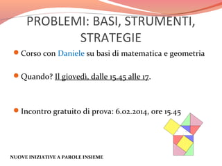 PROBLEMI: BASI, STRUMENTI,
STRATEGIE
Corso con Daniele su basi di matematica e geometria
Quando? Il giovedì, dalle 15.45 alle 17.

Incontro gratuito di prova: 6.02.2014, ore 15.45

NUOVE INIZIATIVE A PAROLE INSIEME

 