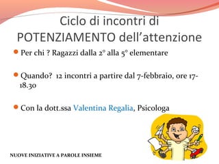 Ciclo di incontri di
POTENZIAMENTO dell’attenzione
Per chi ? Ragazzi dalla 2° alla 5° elementare
Quando? 12 incontri a partire dal 7-febbraio, ore 17-

18.30

Con la dott.ssa Valentina Regalia, Psicologa

NUOVE INIZIATIVE A PAROLE INSIEME

 