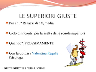 LE SUPERIORI GIUSTE
Per chi ? Ragazzi di 2/3 media
Ciclo di incontri per la scelta delle scuole superiori
Quando? PROSSIMAMENTE
Con la dott.ssa Valentina Regalia

Psicologa

NUOVE INIZIATIVE A PAROLE INSIEME

,

 