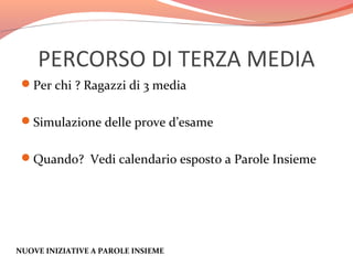 PERCORSO DI TERZA MEDIA
Per chi ? Ragazzi di 3 media
Simulazione delle prove d’esame
Quando? Vedi calendario esposto a Parole Insieme

NUOVE INIZIATIVE A PAROLE INSIEME

 
