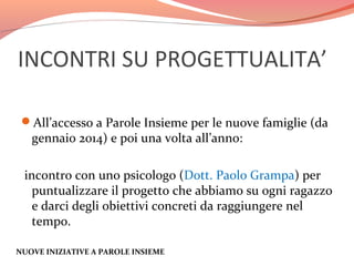 INCONTRI SU PROGETTUALITA’
All’accesso a Parole Insieme per le nuove famiglie (da

gennaio 2014) e poi una volta all’anno:

incontro con uno psicologo (Dott. Paolo Grampa) per
puntualizzare il progetto che abbiamo su ogni ragazzo
e darci degli obiettivi concreti da raggiungere nel
tempo.
NUOVE INIZIATIVE A PAROLE INSIEME

 