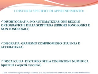 I DISTURBI SPECIFICI DI APPRENDIMENTO:
DISORTOGRAFIA: NO AUTOMATIZZAZIONE REGOLE
ORTOGRAFICHE DELLA SCRITTURA (ERRORI FONOLOGICI E
NON FONOLOGICI)

DISGRAFIA: GRAFISMO COMPROMESSO (FLUENZA E
ACCURATEZZA)

DISCALCULIA: DISTURBO DELLA COGNIZIONE NUMERICA
(quantità e aspetti esecutivi)
Dott. ssa Valentina Regalia, Psicologa – Gallarate, 27.01.2014, Parole Insieme: DIFFICOLTA’ SCOLASTICHE: PARLIAMONE!

 