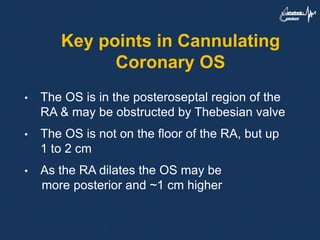 Key points in Cannulating
Coronary OS
• The OS is in the posteroseptal region of the
RA & may be obstructed by Thebesian valve
• The OS is not on the floor of the RA, but up
1 to 2 cm
• As the RA dilates the OS may be
more posterior and ~1 cm higher
 