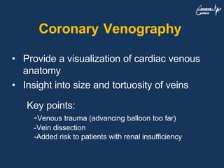 Coronary Venography
• Provide a visualization of cardiac venous
anatomy
• Insight into size and tortuosity of veins
Key points:
-Venous trauma (advancing balloon too far)
-Vein dissection
-Added risk to patients with renal insufficiency
 