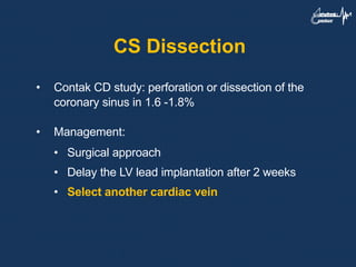 CS Dissection
• Contak CD study: perforation or dissection of the
coronary sinus in 1.6 -1.8%
• Management:
• Surgical approach
• Delay the LV lead implantation after 2 weeks
• Select another cardiac vein
 