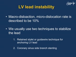 LV lead instability
• Macro-disloaction, micro-dislocation rate is
described to be 10%
• We usually use two techniques to stabilize
the lead
1. Retained stylet or guidewire technique for
anchoring LV lead
2. Coronary sinus side branch stenting
 