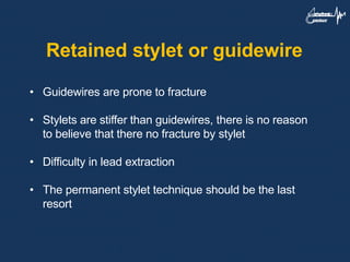 Retained stylet or guidewire
• Guidewires are prone to fracture
• Stylets are stiffer than guidewires, there is no reason
to believe that there no fracture by stylet
• Difficulty in lead extraction
• The permanent stylet technique should be the last
resort
 