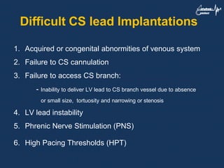 Difficult CS lead Implantations
1. Acquired or congenital abnormities of venous system
2. Failure to CS cannulation
3. Failure to access CS branch:
- Inability to deliver LV lead to CS branch vessel due to absence
or small size, tortuosity and narrowing or stenosis
4. LV lead instability
5. Phrenic Nerve Stimulation (PNS)
6. High Pacing Thresholds (HPT)
 