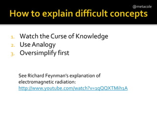 How to explain difficult concepts Watch the Curse of KnowledgeUse AnalogyOversimplify firstSee Richard Feynman’s explanation of electromagnetic radiation:http://www.youtube.com/watch?v=1qQQXTMih1A