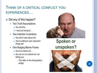 THINK OF A CRITICAL CONFLICT YOU
EXPERIENCED…
 Did any of this happen?
 Two Truth Assumptions
 You did this…
 I was just trying to…
 Two Intention Inventions
 You don’t care about me
 You’re willing to see important
things fail
 One Bulging Blame Frame
 You’re to blame for …
 So and so is to blame for not
telling you
 The latter is the triangulation
dodge 26
 