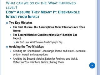 WHAT CAN WE DO ON THE 'WHAT HAPPENED'
LEVEL?
DON'T ASSUME THEY MEANT IT: DISENTANGLE
INTENT FROM IMPACT
 Two Key Mistakes
 The First Mistake: Our Assumptions About Intentions Are Often
Wrong
 The Second Mistake: Good Intentions Don't Sanitize Bad
Impact
 We Don't Hear What They Are Really Trying to Say.
 Avoiding the Two Mistakes
 Avoiding the First Mistake: Disentangle Impact and Intent – separate
actions, impact and assumptions
 Avoiding the Second Mistake: Listen for Feelings, and Wait &
Reflect on Your Intentions Before Sharing Them
28
 