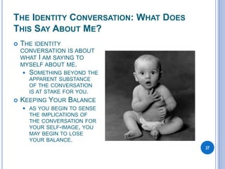 THE IDENTITY CONVERSATION: WHAT DOES
THIS SAY ABOUT ME?
37
 THE IDENTITY
CONVERSATION IS ABOUT
WHAT I AM SAYING TO
MYSELF ABOUT ME.
 SOMETHING BEYOND THE
APPARENT SUBSTANCE
OF THE CONVERSATION
IS AT STAKE FOR YOU.
 KEEPING YOUR BALANCE
 AS YOU BEGIN TO SENSE
THE IMPLICATIONS OF
THE CONVERSATION FOR
YOUR SELF-IMAGE, YOU
MAY BEGIN TO LOSE
YOUR BALANCE.
 