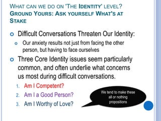 WHAT CAN WE DO ON 'THE IDENTITY' LEVEL?
GROUND YOURS: ASK YOURSELF WHAT'S AT
STAKE
 Difficult Conversations Threaten Our Identity:
 Our anxiety results not just from facing the other
person, but having to face ourselves
 Three Core Identity issues seem particularly
common, and often underlie what concerns
us most during difficult conversations.
1. Am I Competent?
2. Am I a Good Person?
3. Am I Worthy of Love?
We tend to make these
all or nothing
propositions
 