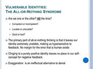 VULNERABLE IDENTITIES:
THE ALL-OR-NOTHING SYNDROME
 Are we one or the other? All the time?
 Competent or incompetent?
 Lovable or unlovable?
 Good or bad?
 The primary peril of all-or-nothing thinking is that it leaves our
identity extremely unstable, making us hypersensitive to
feedback. No margin for the error that is human exists
 Clinging to a purely positive identity leaves no place in our self-
concept for negative feedback
 Exaggeration is an ineffectual alternative to denial
 