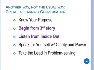 ANOTHER WAY, NOT THE USUAL WAY:
CREATE A LEARNING CONVERSATION
 Know Your Purpose
 Begin from 3rd story
 Listen from Inside Out
 Speak for Yourself w/ Clarity and Power
 Take the Lead in Problem-solving
44
 