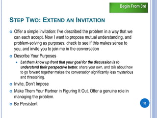 STEP TWO: EXTEND AN INVITATION
 Offer a simple invitation: I’ve described the problem in a way that we
can each accept. Now I want to propose mutual understanding, and
problem-solving as purposes, check to see if this makes sense to
you, and invite you to join me in the conversation
 Describe Your Purposes
 Let them know up front that your goal for the discussion is to
understand their perspective better, share your own, and talk about how
to go forward together makes the conversation significantly less mysterious
and threatening.
 Invite, Don't Impose
 Make Them Your Partner in Figuring It Out. Offer a genuine role in
managing the problem.
 Be Persistent 50
Begin From 3rd
 