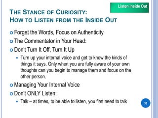 THE STANCE OF CURIOSITY:
HOW TO LISTEN FROM THE INSIDE OUT
 Forget the Words, Focus on Authenticity
 The Commentator in Your Head:
 Don't Turn It Off, Turn It Up
 Turn up your internal voice and get to know the kinds of
things it says. Only when you are fully aware of your own
thoughts can you begin to manage them and focus on the
other person.
 Managing Your Internal Voice
 Don't ONLY Listen:
 Talk – at times, to be able to listen, you first need to talk 53
Listen Inside Out
 