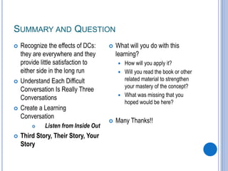 SUMMARY AND QUESTION
 Recognize the effects of DCs:
they are everywhere and they
provide little satisfaction to
either side in the long run
 Understand Each Difficult
Conversation Is Really Three
Conversations
 Create a Learning
Conversation
 Listen from Inside Out
 Third Story, Their Story, Your
Story
 What will you do with this
learning?
 How will you apply it?
 Will you read the book or other
related material to strengthen
your mastery of the concept?
 What was missing that you
hoped would be here?
 Many Thanks!!
 