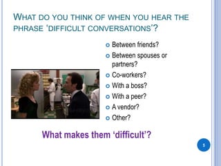 WHAT DO YOU THINK OF WHEN YOU HEAR THE
PHRASE ‘DIFFICULT CONVERSATIONS’?
5
 Between friends?
 Between spouses or
partners?
 Co-workers?
 With a boss?
 With a peer?
 A vendor?
 Other?
What makes them ‘difficult’?
 