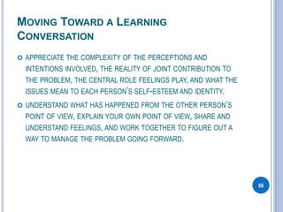 MOVING TOWARD A LEARNING
CONVERSATION
 APPRECIATE THE COMPLEXITY OF THE PERCEPTIONS AND
INTENTIONS INVOLVED, THE REALITY OF JOINT CONTRIBUTION TO
THE PROBLEM, THE CENTRAL ROLE FEELINGS PLAY, AND WHAT THE
ISSUES MEAN TO EACH PERSON’S SELF-ESTEEM AND IDENTITY.
 UNDERSTAND WHAT HAS HAPPENED FROM THE OTHER PERSON’S
POINT OF VIEW, EXPLAIN YOUR OWN POINT OF VIEW, SHARE AND
UNDERSTAND FEELINGS, AND WORK TOGETHER TO FIGURE OUT A
WAY TO MANAGE THE PROBLEM GOING FORWARD.
60
 