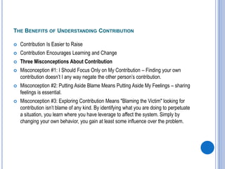 THE BENEFITS OF UNDERSTANDING CONTRIBUTION
 Contribution Is Easier to Raise
 Contribution Encourages Learning and Change
 Three Misconceptions About Contribution
 Misconception #1: I Should Focus Only on My Contribution – Finding your own
contribution doesn’t I any way negate the other person’s contribution.
 Misconception #2: Putting Aside Blame Means Putting Aside My Feelings – sharing
feelings is essential.
 Misconception #3: Exploring Contribution Means "Blaming the Victim" looking for
contribution isn’t blame of any kind. By identifying what you are doing to perpetuate
a situation, you learn where you have leverage to affect the system. Simply by
changing your own behavior, you gain at least some influence over the problem.
 