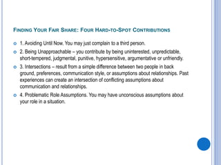 FINDING YOUR FAIR SHARE: FOUR HARD-TO-SPOT CONTRIBUTIONS
 1. Avoiding Until Now. You may just complain to a third person.
 2. Being Unapproachable – you contribute by being uninterested, unpredictable,
short-tempered, judgmental, punitive, hypersensitive, argumentative or unfriendly.
 3. Intersections – result from a simple difference between two people in back
ground, preferences, communication style, or assumptions about relationships. Past
experiences can create an intersection of conflicting assumptions about
communication and relationships.
 4. Problematic Role Assumptions. You may have unconscious assumptions about
your role in a situation.
 